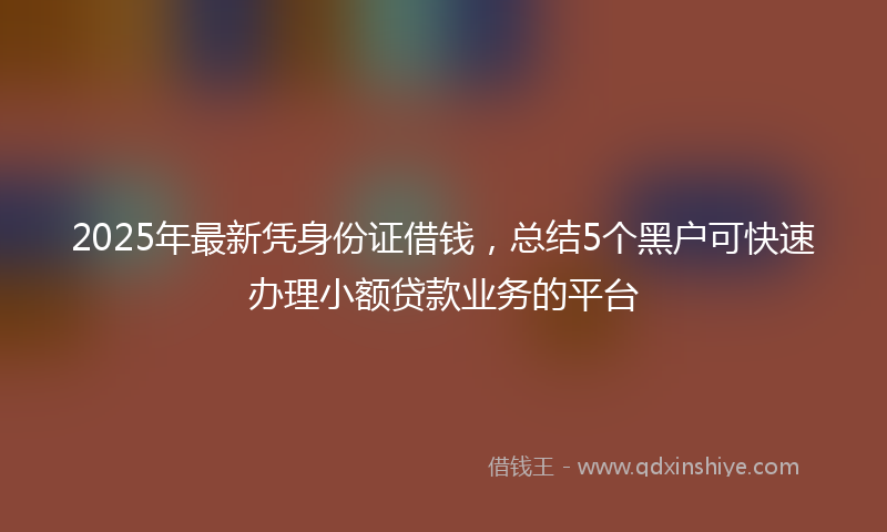 2025年最新凭身份证借钱，总结5个黑户可快速办理小额贷款业务的平台