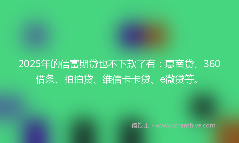 2025年的信富期贷也不下款了有：惠商贷、360借条、拍拍贷、维信卡卡贷、e微贷等。