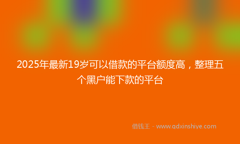 2025年最新19岁可以借款的平台额度高，整理五个黑户能下款的平台