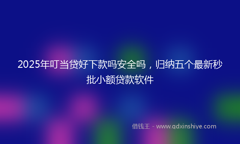 2025年叮当贷好下款吗安全吗，归纳五个最新秒批小额贷款软件