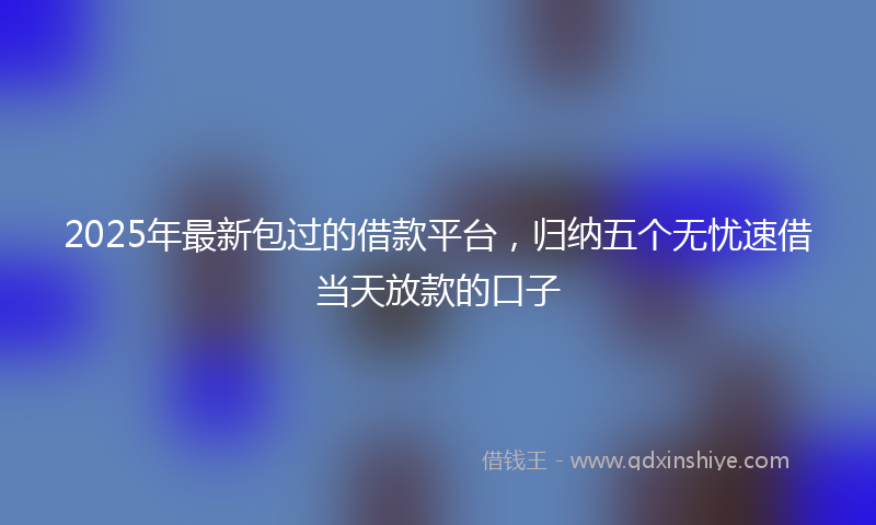 2025年最新包过的借款平台，归纳五个无忧速借当天放款的口子