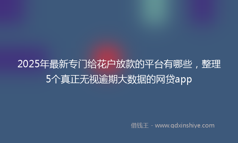 2025年最新专门给花户放款的平台有哪些，整理5个真正无视逾期大数据的网贷app