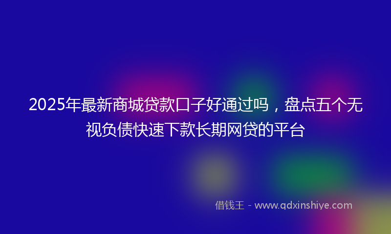 2025年最新商城贷款口子好通过吗，盘点五个无视负债快速下款长期网贷的平台