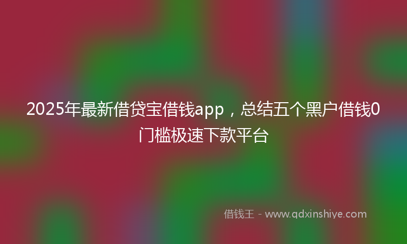 2025年最新借贷宝借钱app，总结五个黑户借钱0门槛极速下款平台