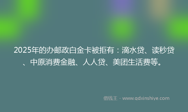 2025年的办邮政白金卡被拒有：滴水贷、读秒贷、中原消费金融、人人贷、美团生活费等。