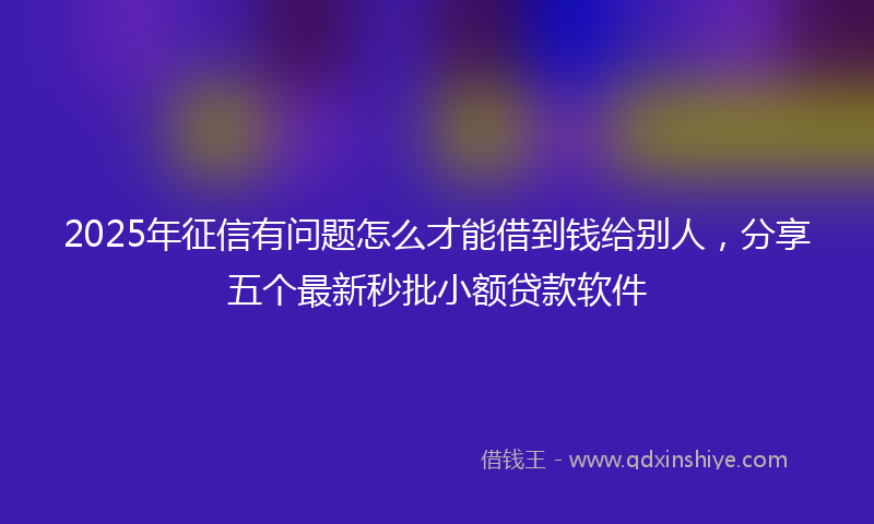 2025年征信有问题怎么才能借到钱给别人，分享五个最新秒批小额贷款软件