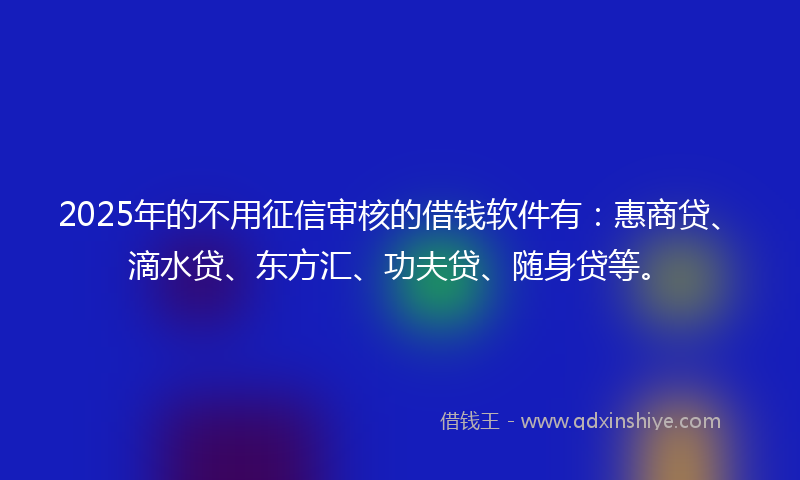 2025年的不用征信审核的借钱软件有：惠商贷、滴水贷、东方汇、功夫贷、随身贷等。
