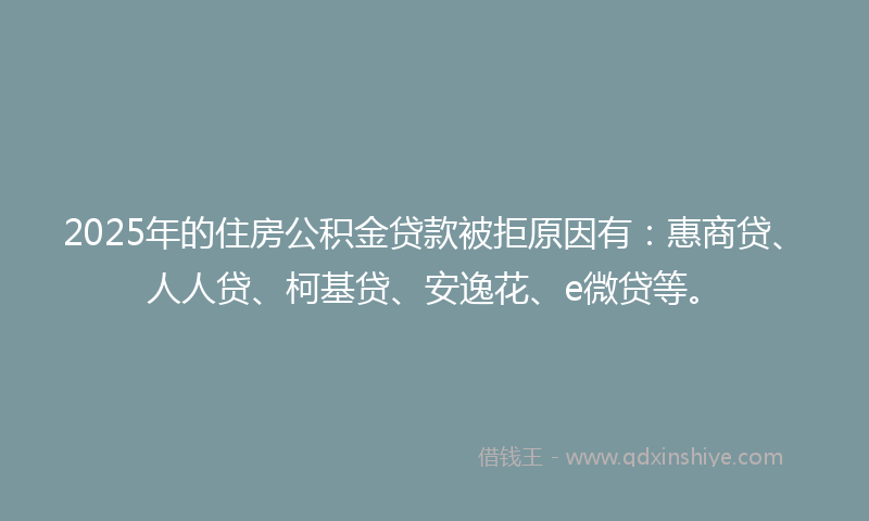 2025年的住房公积金贷款被拒原因有：惠商贷、人人贷、柯基贷、安逸花、e微贷等。