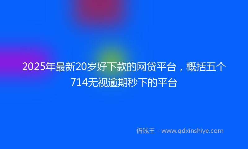 2025年最新20岁好下款的网贷平台，概括五个714无视逾期秒下的平台