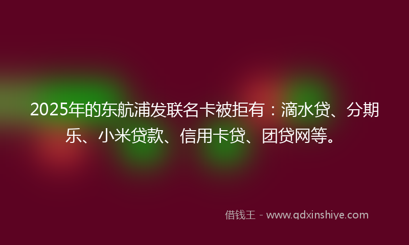 2025年的东航浦发联名卡被拒有：滴水贷、分期乐、小米贷款、信用卡贷、团贷网等。