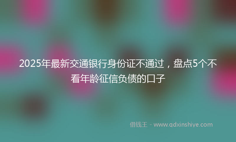 2025年最新交通银行身份证不通过，盘点5个不看年龄征信负债的口子