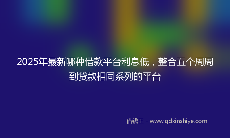 2025年最新哪种借款平台利息低，整合五个周周到贷款相同系列的平台