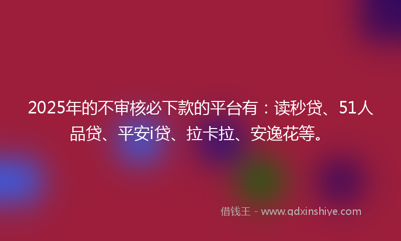 2025年的不审核必下款的平台有：读秒贷、51人品贷、平安i贷、拉卡拉、安逸花等。