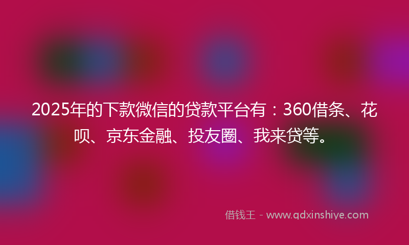 2025年的下款微信的贷款平台有：360借条、花呗、京东金融、投友圈、我来贷等。