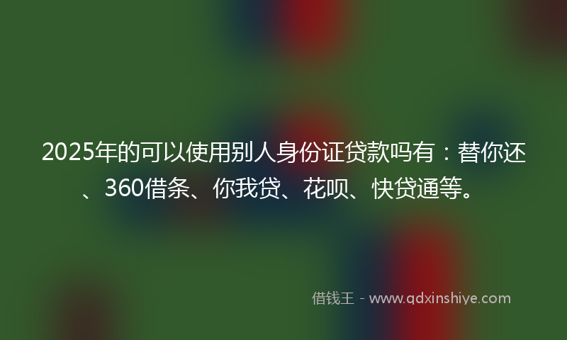 2025年的可以使用别人身份证贷款吗有：替你还、360借条、你我贷、花呗、快贷通等。