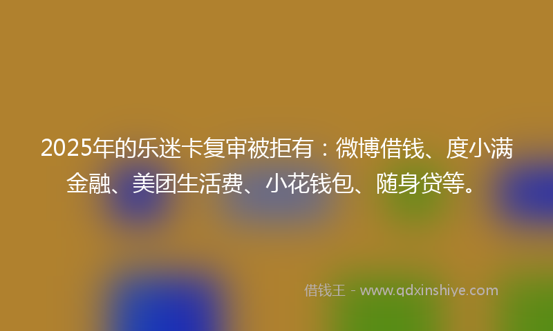 2025年的乐迷卡复审被拒有：微博借钱、度小满金融、美团生活费、小花钱包、随身贷等。