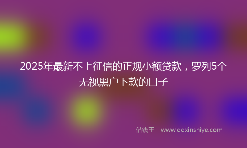 2025年最新不上征信的正规小额贷款，罗列5个无视黑户下款的口子