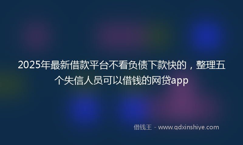 2025年最新借款平台不看负债下款快的，整理五个失信人员可以借钱的网贷app