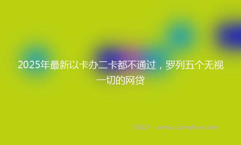 2025年最新以卡办二卡都不通过，罗列五个无视一切的网贷
