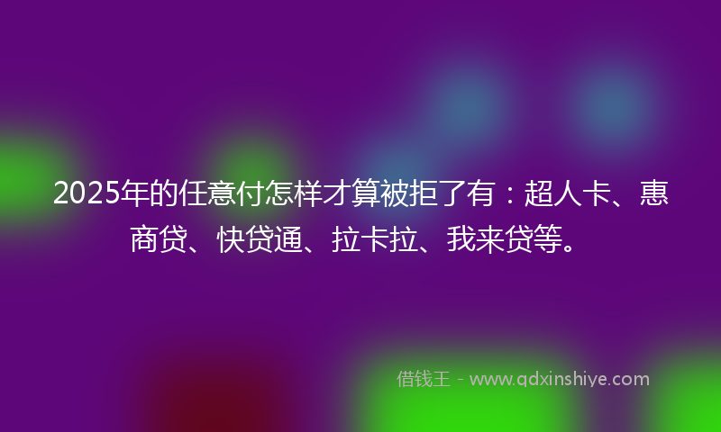 2025年的任意付怎样才算被拒了有：超人卡、惠商贷、快贷通、拉卡拉、我来贷等。