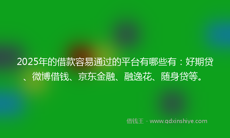 2025年的借款容易通过的平台有哪些有：好期贷、微博借钱、京东金融、融逸花、随身贷等。