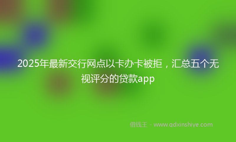 2025年最新交行网点以卡办卡被拒，汇总五个无视评分的贷款app