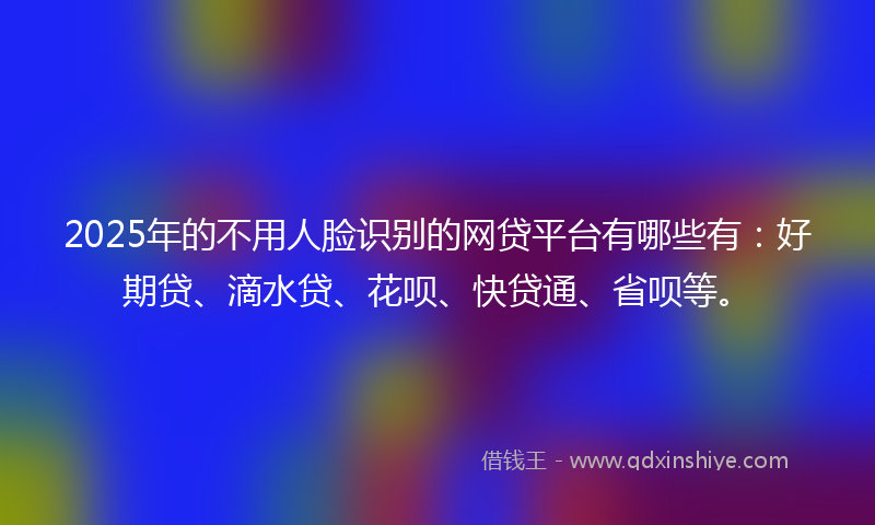 2025年的不用人脸识别的网贷平台有哪些有：好期贷、滴水贷、花呗、快贷通、省呗等。