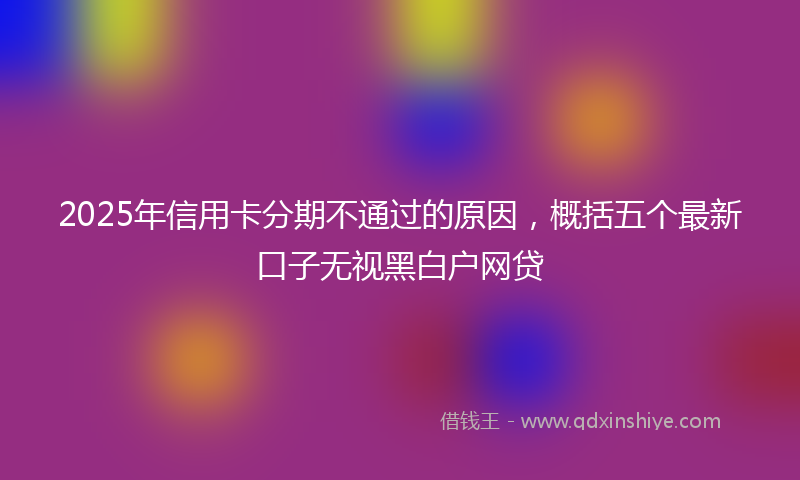 2025年信用卡分期不通过的原因，概括五个最新口子无视黑白户网贷