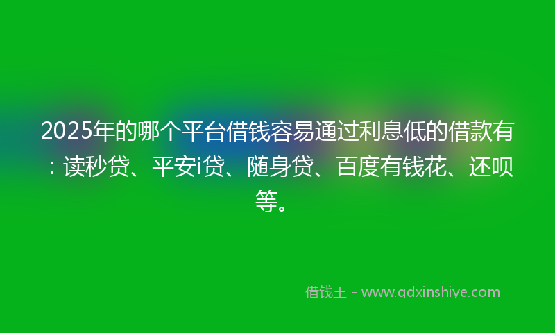 2025年的哪个平台借钱容易通过利息低的借款有：读秒贷、平安i贷、随身贷、百度有钱花、还呗等。
