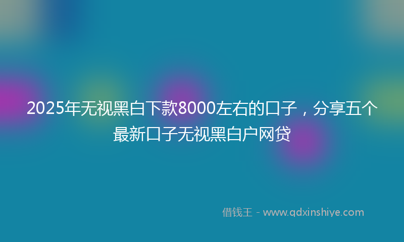 2025年无视黑白下款8000左右的口子，分享五个最新口子无视黑白户网贷