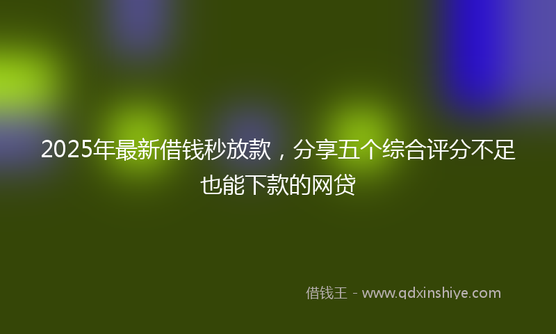 2025年最新借钱秒放款，分享五个综合评分不足也能下款的网贷