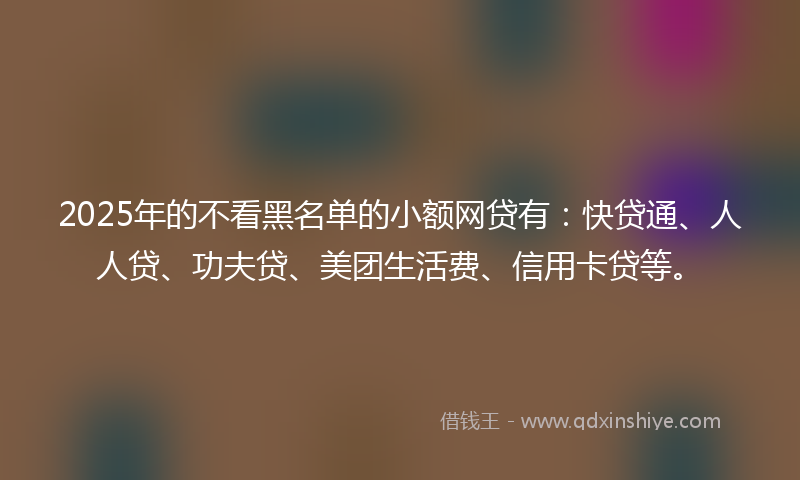 2025年的不看黑名单的小额网贷有：快贷通、人人贷、功夫贷、美团生活费、信用卡贷等。