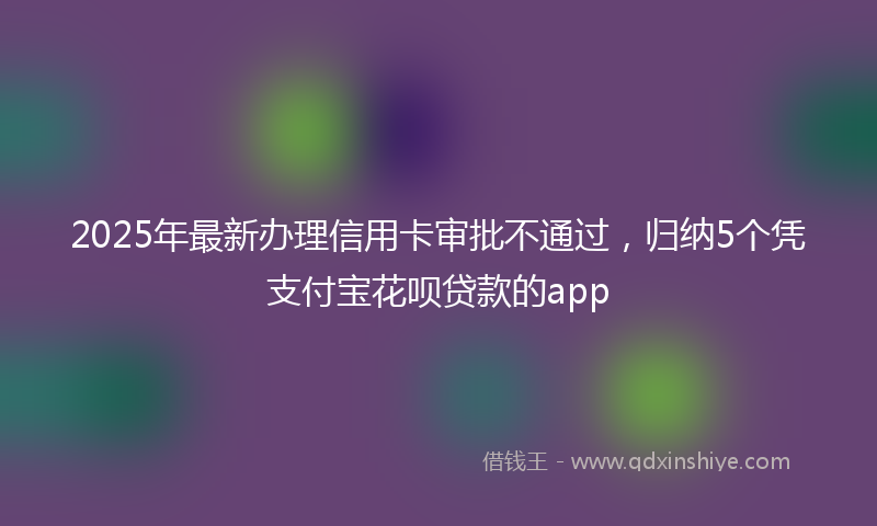 2025年最新办理信用卡审批不通过，归纳5个凭支付宝花呗贷款的app