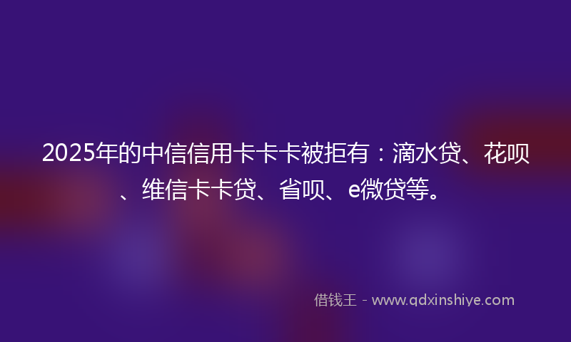 2025年的中信信用卡卡卡被拒有：滴水贷、花呗、维信卡卡贷、省呗、e微贷等。