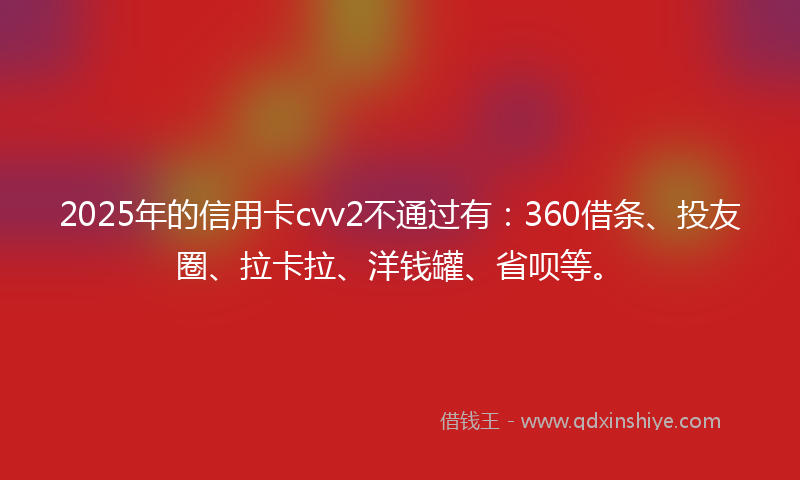 2025年的信用卡cvv2不通过有：360借条、投友圈、拉卡拉、洋钱罐、省呗等。
