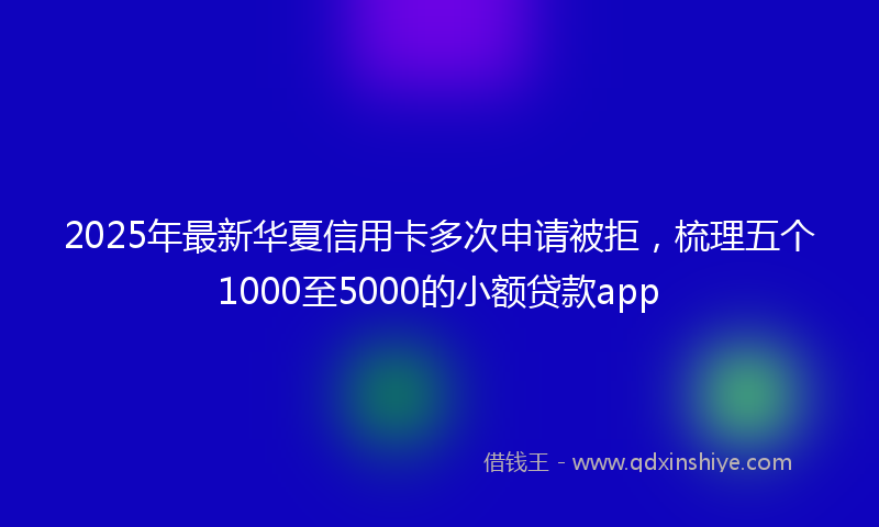 2025年最新华夏信用卡多次申请被拒，梳理五个1000至5000的小额贷款app