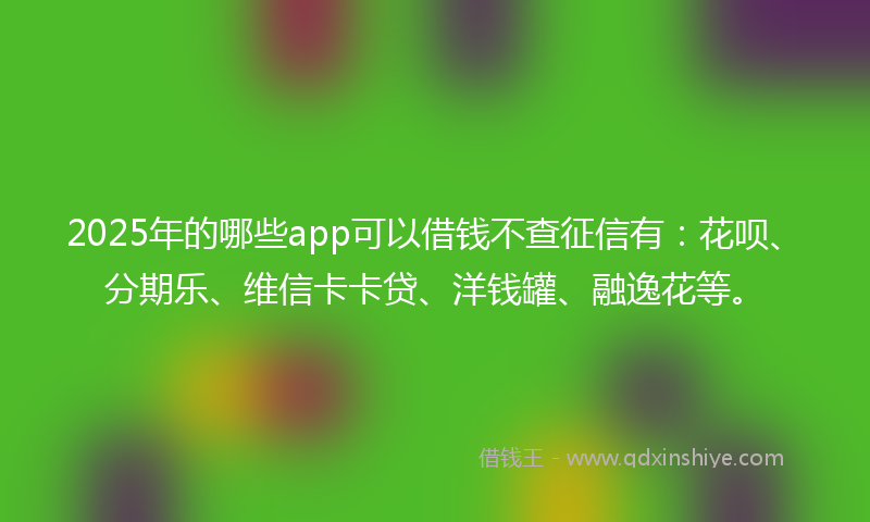 2025年的哪些app可以借钱不查征信有：花呗、分期乐、维信卡卡贷、洋钱罐、融逸花等。