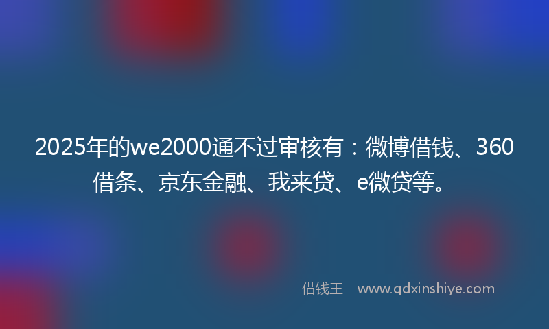 2025年的we2000通不过审核有：微博借钱、360借条、京东金融、我来贷、e微贷等。