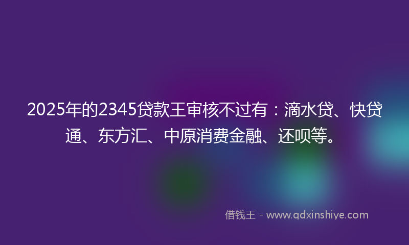2025年的2345贷款王审核不过有：滴水贷、快贷通、东方汇、中原消费金融、还呗等。