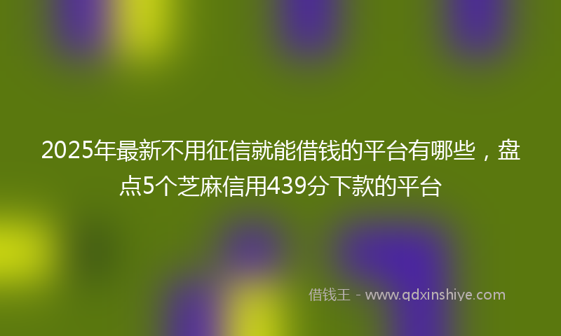 2025年最新不用征信就能借钱的平台有哪些，盘点5个芝麻信用439分下款的平台