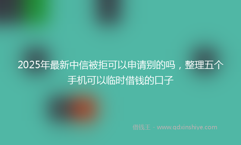 2025年最新中信被拒可以申请别的吗，整理五个手机可以临时借钱的口子