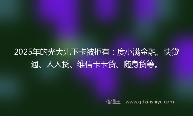 2025年的光大先下卡被拒有：度小满金融、快贷通、人人贷、维信卡卡贷、随身贷等。