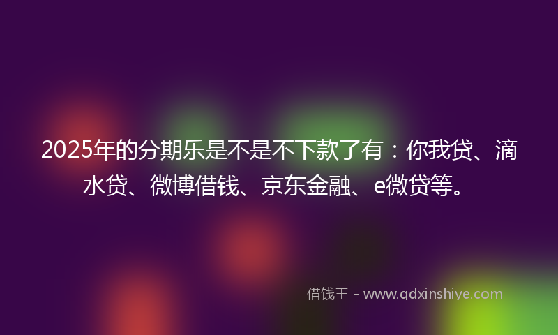 2025年的分期乐是不是不下款了有：你我贷、滴水贷、微博借钱、京东金融、e微贷等。