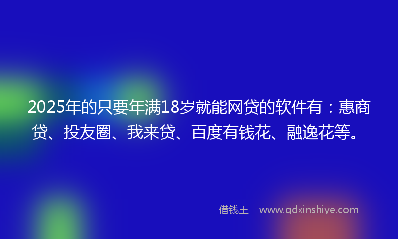 2025年的只要年满18岁就能网贷的软件有：惠商贷、投友圈、我来贷、百度有钱花、融逸花等。