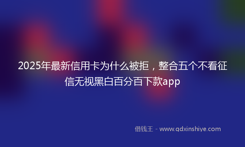 2025年最新信用卡为什么被拒，整合五个不看征信无视黑白百分百下款app