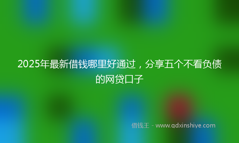 2025年最新借钱哪里好通过，分享五个不看负债的网贷口子