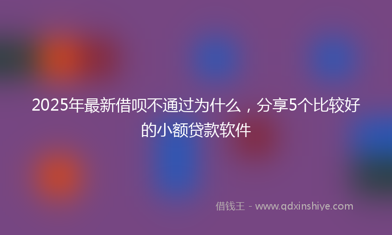 2025年最新借呗不通过为什么，分享5个比较好的小额贷款软件
