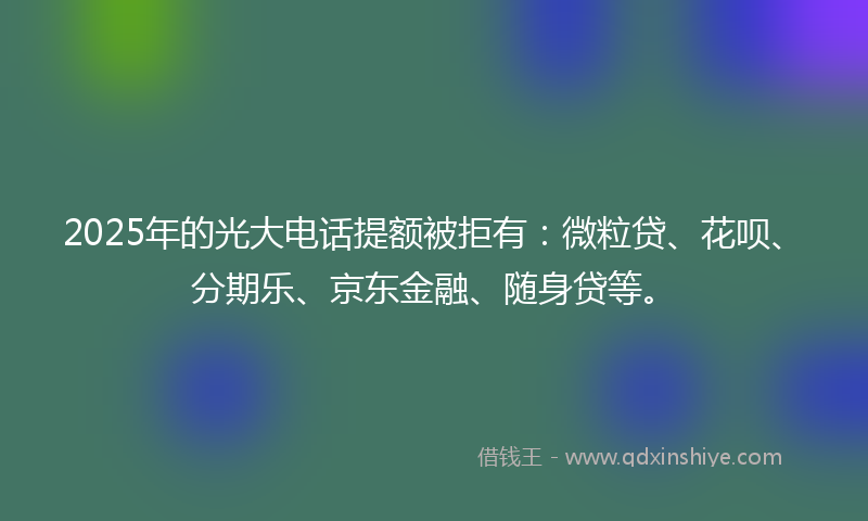 2025年的光大电话提额被拒有：微粒贷、花呗、分期乐、京东金融、随身贷等。