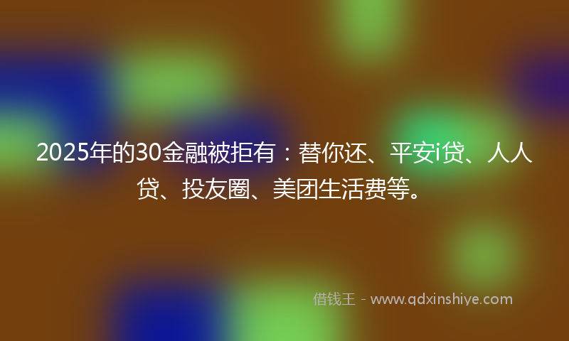 2025年的30金融被拒有：替你还、平安i贷、人人贷、投友圈、美团生活费等。