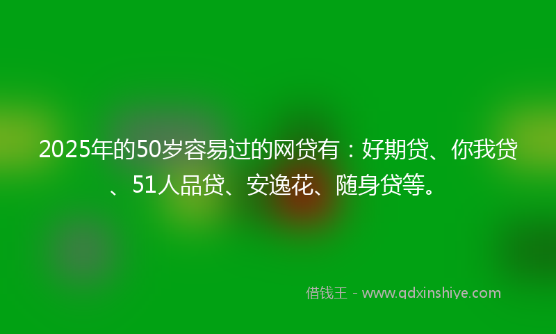 2025年的50岁容易过的网贷有：好期贷、你我贷、51人品贷、安逸花、随身贷等。